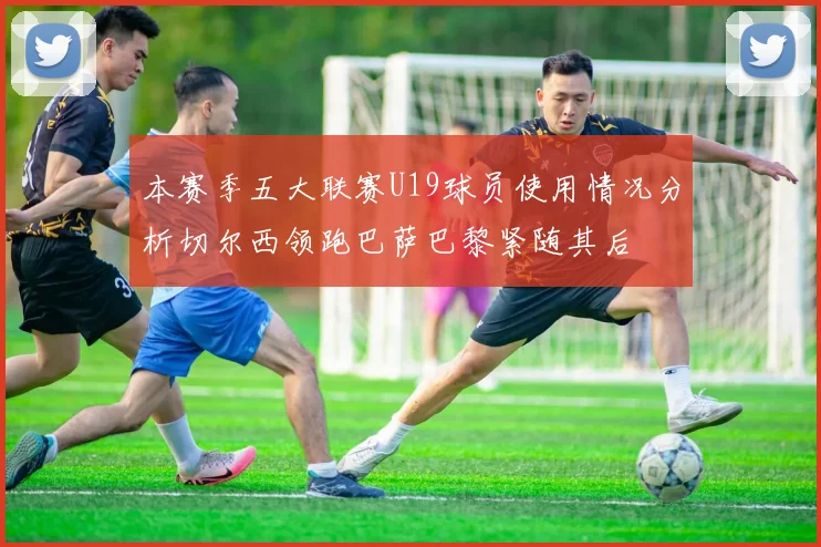 本赛季五大联赛U19球员使用情况分析切尔西领跑巴萨巴黎紧随其后