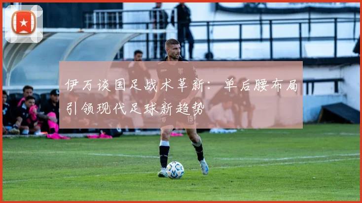 伊万谈国足战术革新：单后腰布局引领现代足球新趋势