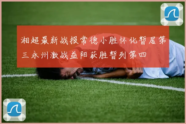湘超最新战报常德小胜怀化暂居第三永州激战益阳获胜暂列第四