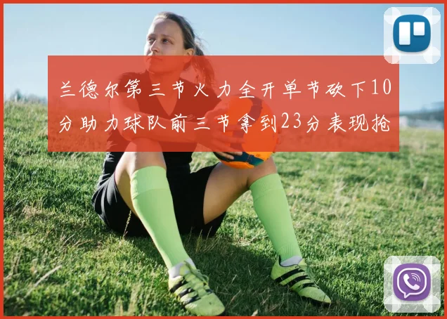 兰德尔第三节火力全开单节砍下10分助力球队前三节拿到23分表现抢眼