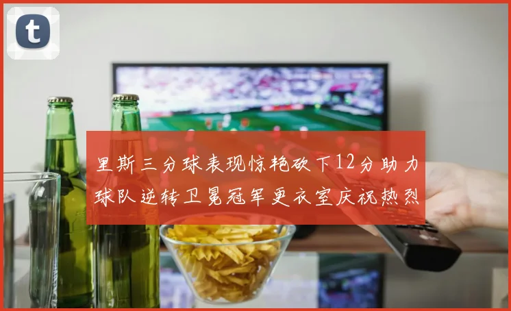 里斯三分球表现惊艳砍下12分助力球队逆转卫冕冠军更衣室庆祝热烈