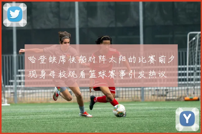 哈登缺席快船对阵太阳的比赛前夕现身母校观看篮球赛事引发热议