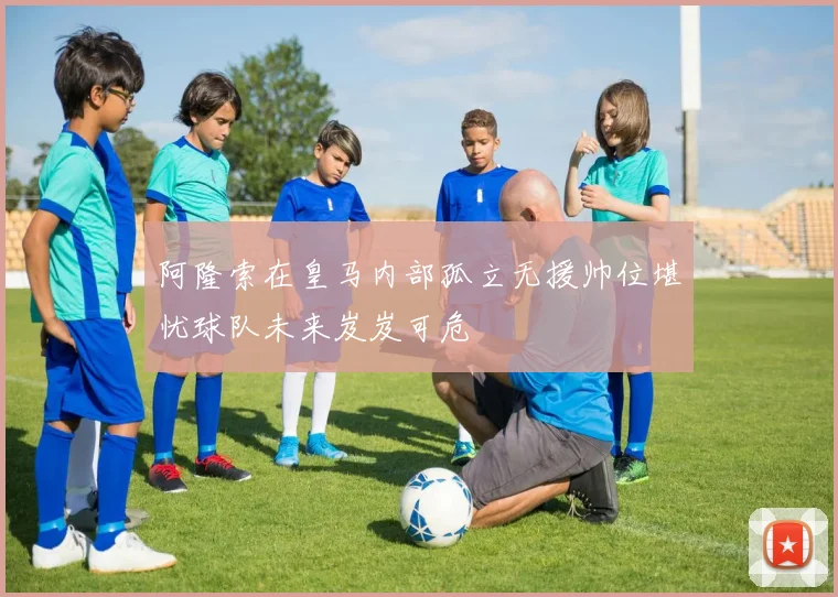 阿隆索在皇马内部孤立无援帅位堪忧球队未来岌岌可危