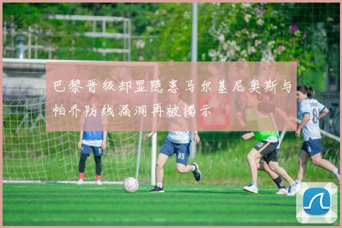 巴黎晋级却显隐患马尔基尼奥斯与帕乔防线漏洞再被揭示