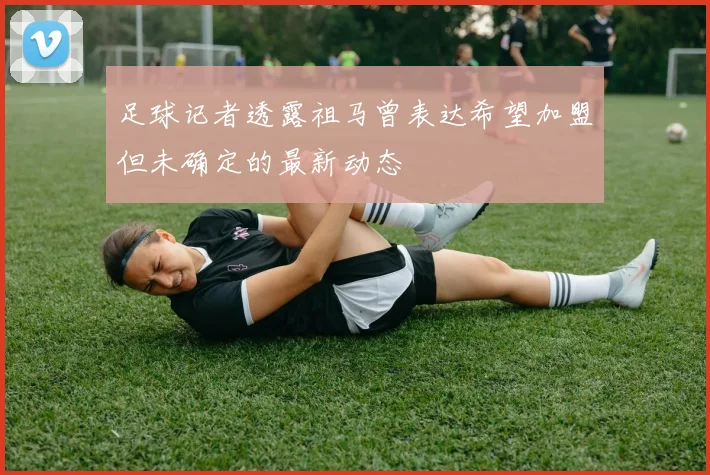 足球记者透露祖马曾表达希望加盟但未确定的最新动态
