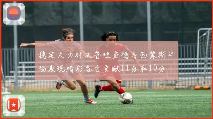 稳定火力对决普理查德与西蒙斯半场表现精彩各自贡献11分和10分