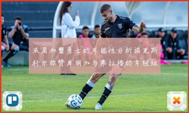 浓眉加盟勇士的可能性分析诺里斯科尔称赞库明加与弗拉格的年轻组合