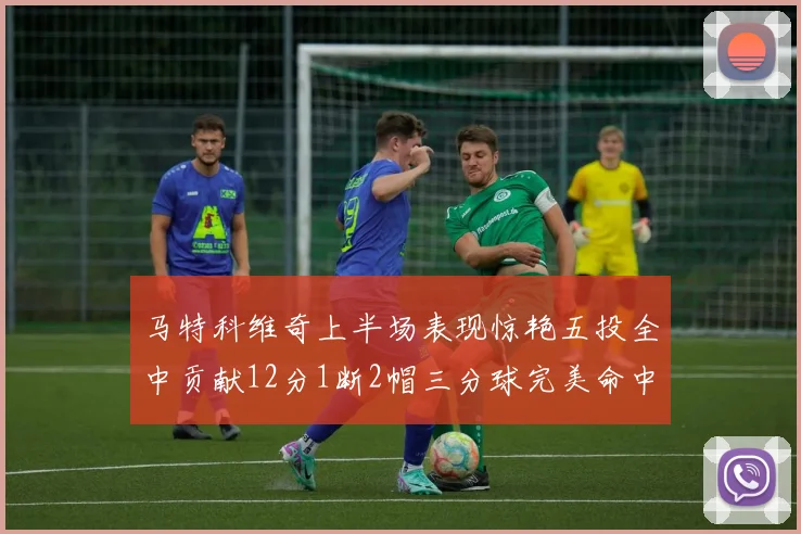马特科维奇上半场表现惊艳五投全中贡献12分1断2帽三分球完美命中