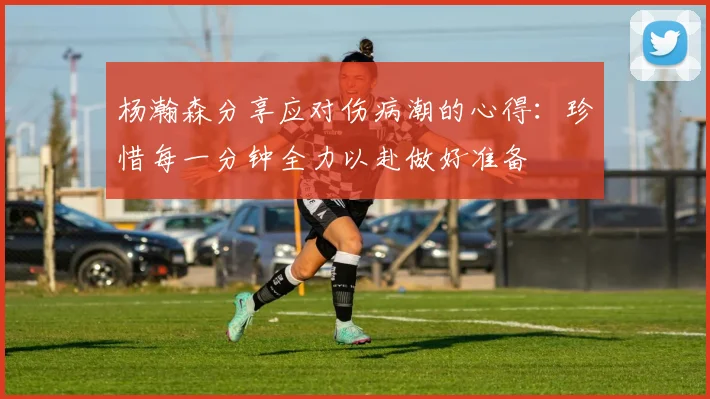 杨瀚森分享应对伤病潮的心得：珍惜每一分钟全力以赴做好准备