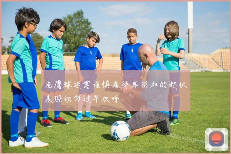 老鹰球迷需谨慎看待库明加的起伏表现切勿过早欢呼