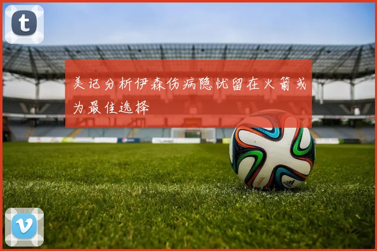 美记分析伊森伤病隐忧留在火箭或为最佳选择