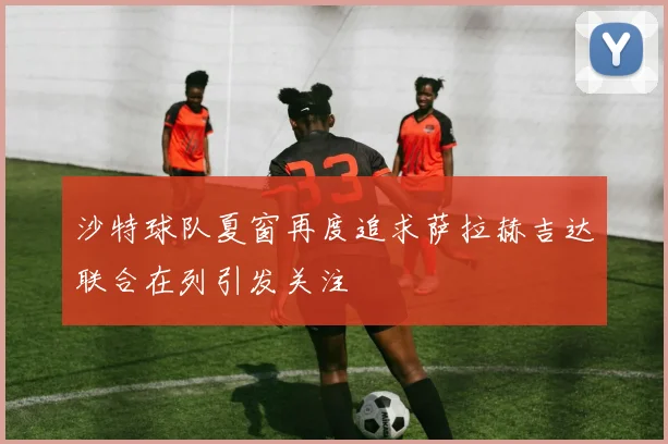 沙特球队夏窗再度追求萨拉赫吉达联合在列引发关注