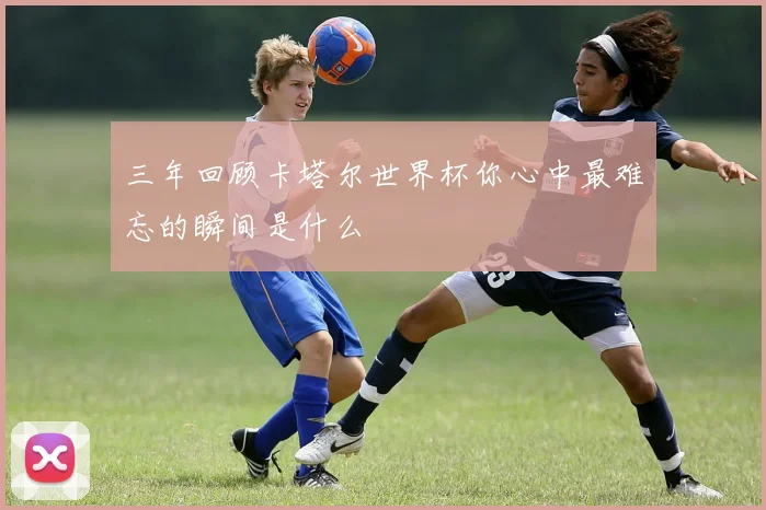 三年回顾卡塔尔世界杯你心中最难忘的瞬间是什么