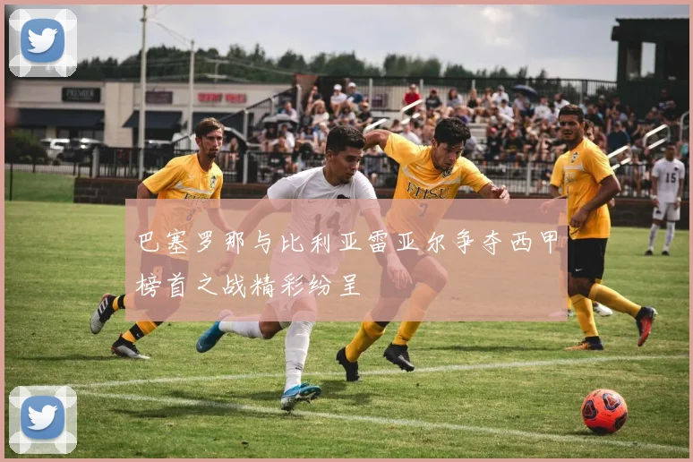 巴塞罗那与比利亚雷亚尔争夺西甲榜首之战精彩纷呈