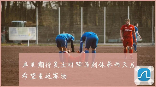 库里期待复出对阵马刺休养两天后希望重返赛场