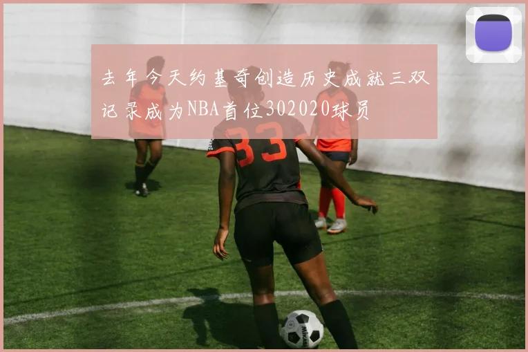 去年今天约基奇创造历史成就三双记录成为NBA首位302020球员