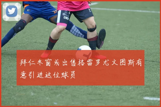 拜仁冬窗或出售格雷罗尤文图斯有意引进这位球员