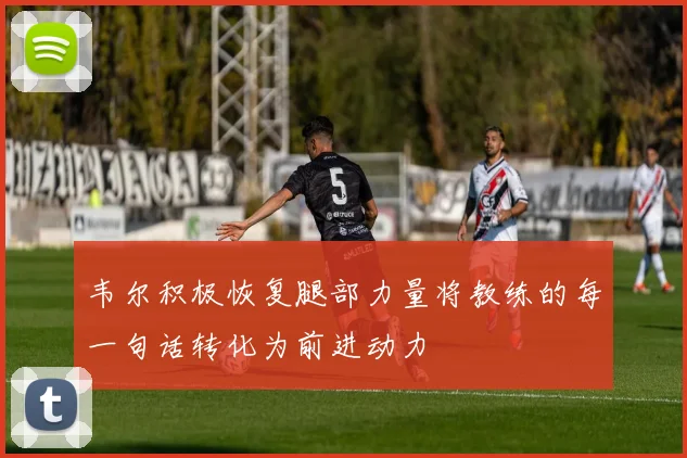 韦尔积极恢复腿部力量将教练的每一句话转化为前进动力