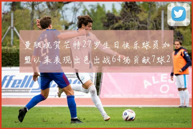 曼联祝贺芒特27岁生日快乐球员加盟以来表现出色出战64场贡献7球2助