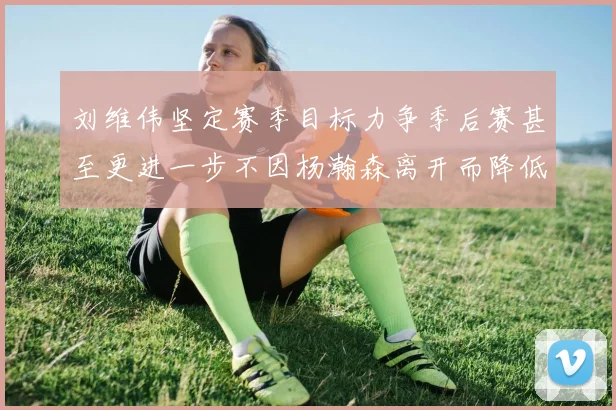 刘维伟坚定赛季目标力争季后赛甚至更进一步不因杨瀚森离开而降低标准