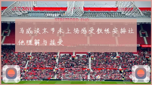 马威谈末节未上场感受教练安排让他理解与接受