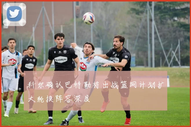 科尔确认巴特勒将出战篮网计划扩大轮换阵容深度