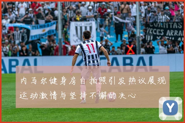 内马尔健身房自拍照引发热议展现运动激情与坚持不懈的决心