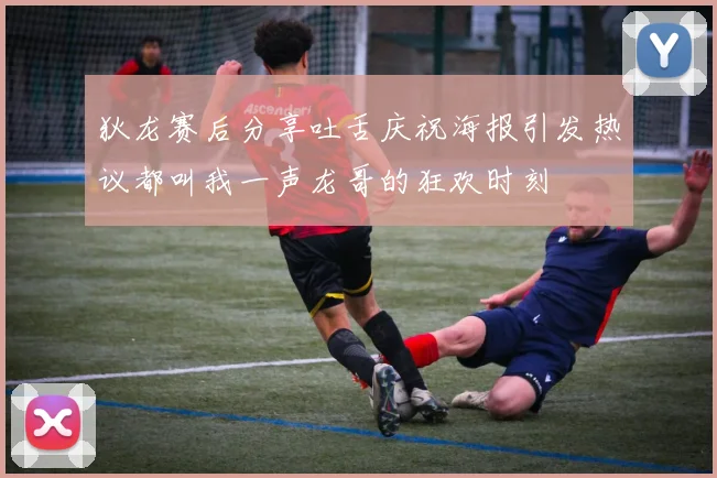 狄龙赛后分享吐舌庆祝海报引发热议都叫我一声龙哥的狂欢时刻