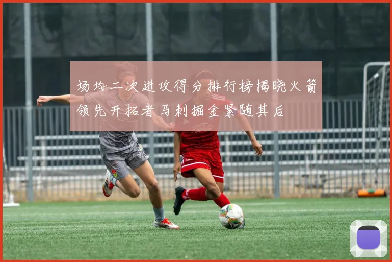 场均二次进攻得分排行榜揭晓火箭领先开拓者马刺掘金紧随其后