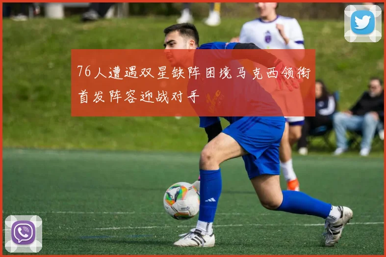 76人遭遇双星缺阵困境马克西领衔首发阵容迎战对手