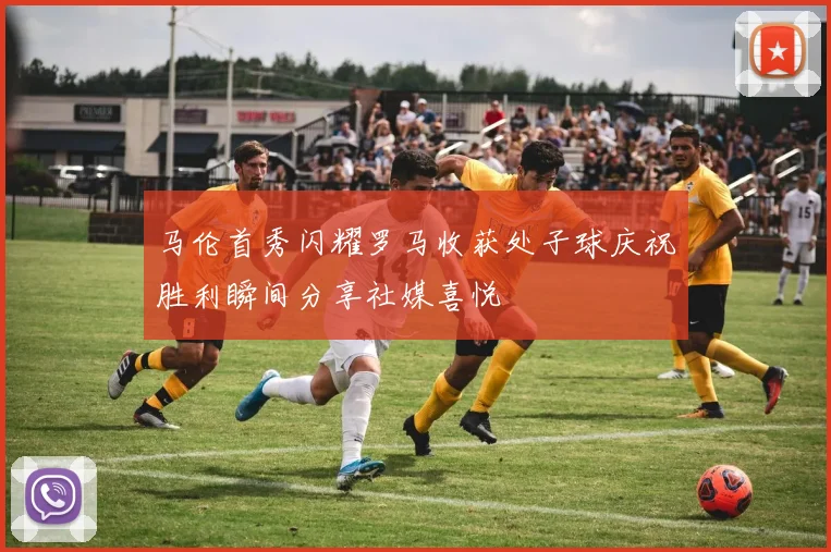马伦首秀闪耀罗马收获处子球庆祝胜利瞬间分享社媒喜悦