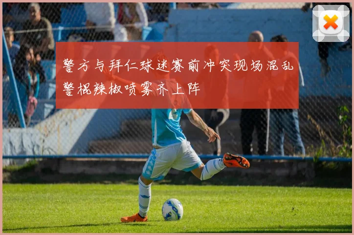 警方与拜仁球迷赛前冲突现场混乱警棍辣椒喷雾齐上阵