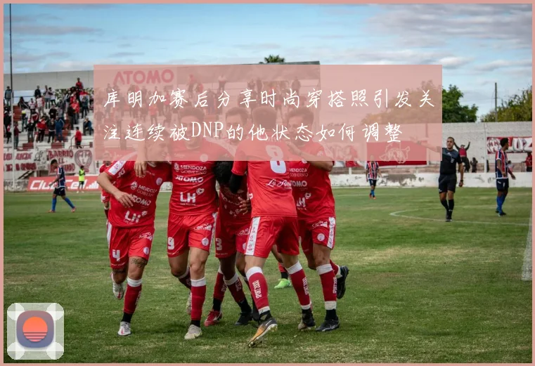 库明加赛后分享时尚穿搭照引发关注连续被DNP的他状态如何调整