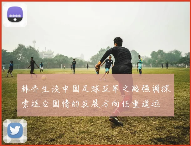 韩乔生谈中国足球亚军之路强调探索适合国情的发展方向任重道远