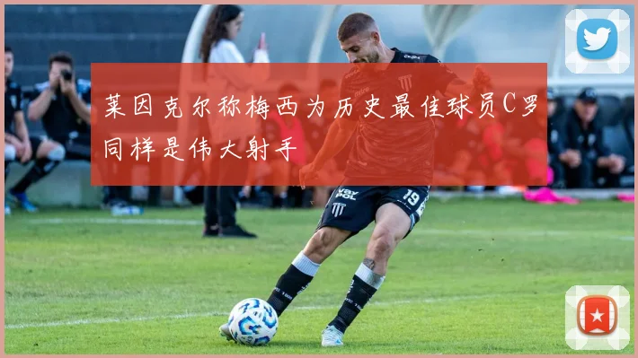 莱因克尔称梅西为历史最佳球员C罗同样是伟大射手