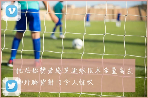 托尼称赞劳塔罗进球技术含量高左脚外脚背射门令人惊叹