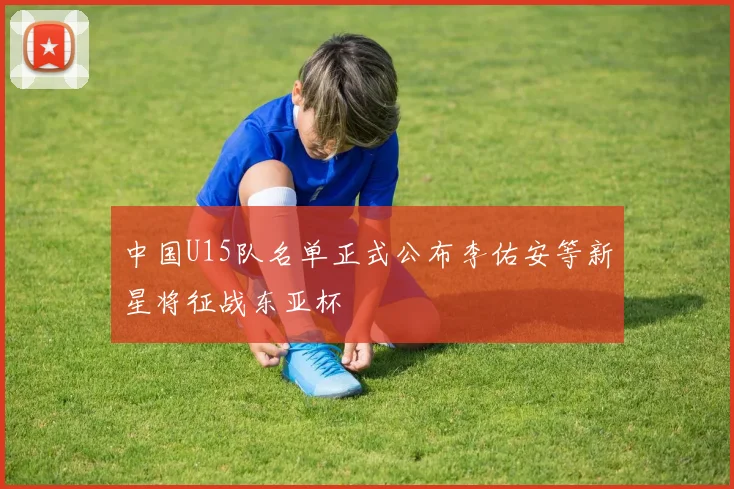 中国U15队名单正式公布李佑安等新星将征战东亚杯