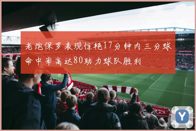 老炮保罗表现惊艳17分钟内三分球命中率高达80助力球队胜利