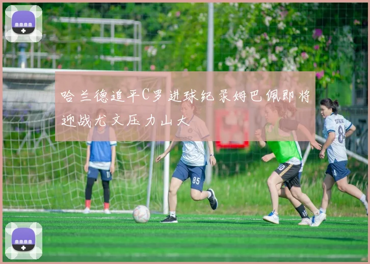 哈兰德追平C罗进球纪录姆巴佩即将迎战尤文压力山大