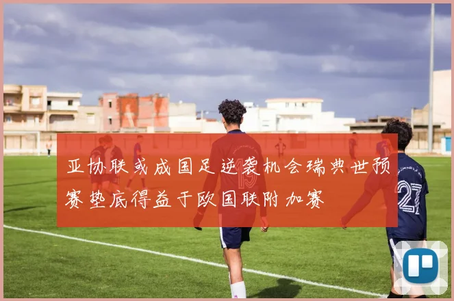 亚协联或成国足逆袭机会瑞典世预赛垫底得益于欧国联附加赛