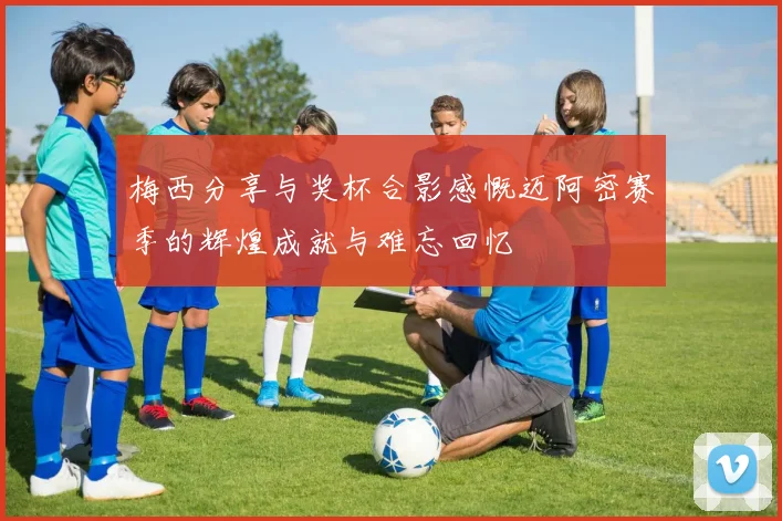 梅西分享与奖杯合影感慨迈阿密赛季的辉煌成就与难忘回忆