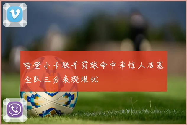 哈登小卡联手罚球命中率惊人活塞全队三分表现堪忧